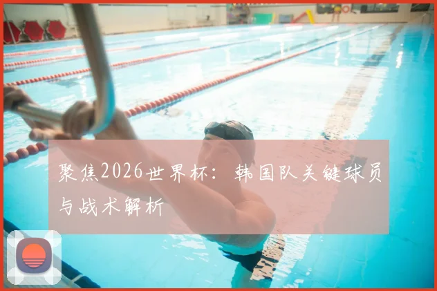 聚焦2026世界杯：韩国队关键球员与战术解析